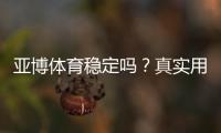 亚博体育稳定吗？真实用户评测与平台稳定性、充值提现安全性全方位解析