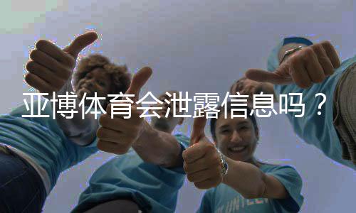 亚博体育会泄露信息吗？真实风险评估与用户隐私防护攻略