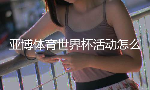 亚博体育世界杯活动怎么玩？最新优惠、参与规则与领奖攻略