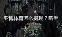 亚博体育怎么提现？新手提现流程、到账时间与注意事项详解