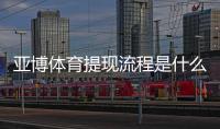 亚博体育提现流程是什么？新手必看提现步骤、到账时间与注意事项