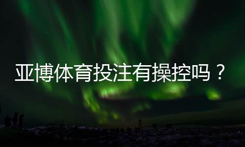 亚博体育投注有操控吗？真相解析与识别平台操控的实用方法