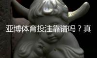 亚博体育投注靠谱吗？真实用户评价与安全性全面解析