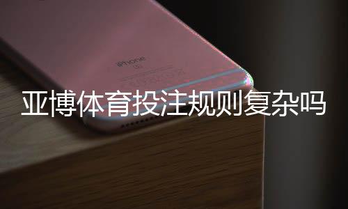 亚博体育投注规则复杂吗？新手必看规则解析与实战投注技巧