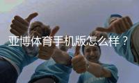 亚博体育手机版怎么样？真实评测：安全性、功能与下载使用攻略