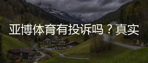 亚博体育有投诉吗？真实投诉案例、处理流程与维权攻略