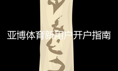亚博体育新用户开户指南:注册流程、实名认证、首存与优惠详解