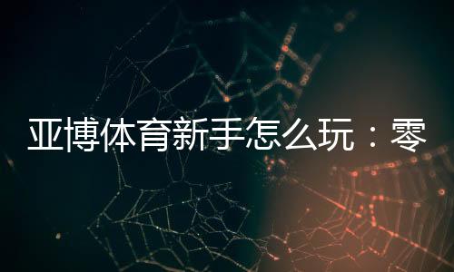亚博体育新手怎么玩：零基础注册、充值与首单投注完整入门指南