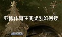 亚博体育注册奖励如何领取？新手必看领取规则、优惠类型与注意事项解析