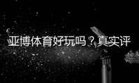 亚博体育好玩吗？真实评测与新手攻略：玩法、优惠与安全性全面解析