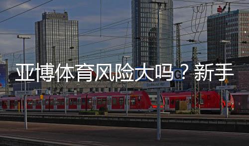 亚博体育风险大吗？新手必看：安全评估、常见风险与防范技巧