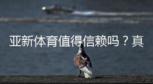 亚新体育值得信赖吗?真实评测、用户口碑与安全性全面解析