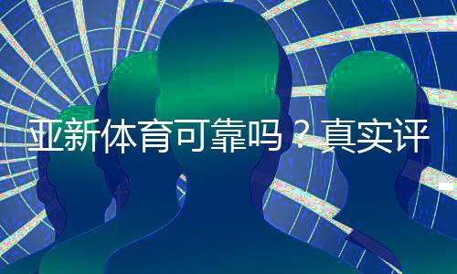 亚新体育可靠吗？真实评测：安全性、信誉与提现体验全面解析