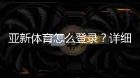 亚新体育怎么登录？详细图文步骤与常见问题快速解决