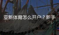 亚新体育怎么开户？新手图文注册步骤、实名认证与存取款全流程