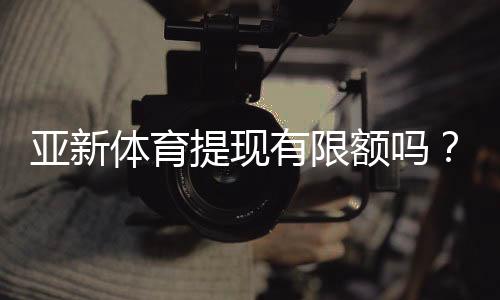 亚新体育提现有限额吗？提现规则、限额说明与快速到账攻略