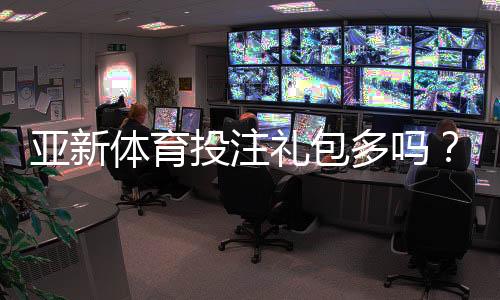 亚新体育投注礼包多吗？福利数量、价值与领取攻略详解