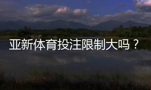 亚新体育投注限制大吗？全面解析额度、地区与风控规则及新手合规指南