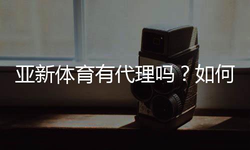 亚新体育有代理吗？如何查询真假及代理申请流程详解