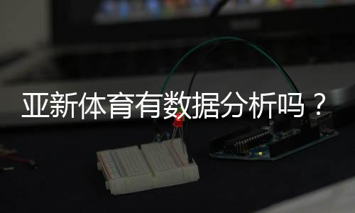 亚新体育有数据分析吗？数据功能深度解析与实战使用指南