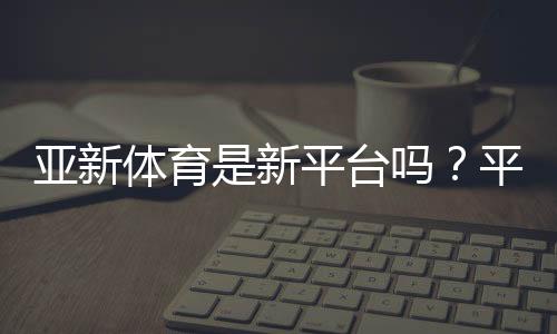 亚新体育是新平台吗？平台背景、合法性与安全性全解析