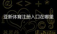 亚新体育注册入口在哪里？2026最新注册流程、实名认证与常见问题解答
