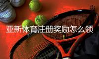 亚新体育注册奖励怎么领取？详细步骤、规则与常见问题一次看懂