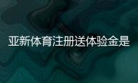亚新体育注册送体验金是真的吗？新手领取教程、额度与提现规则详解