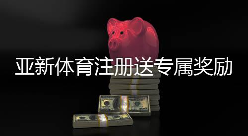 亚新体育注册送专属奖励怎么领？新手领取步骤、兑换规则与实用攻略