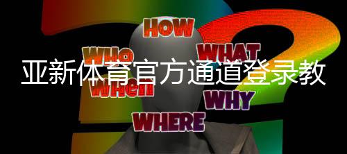 亚新体育官方通道登录教程：最新入口、账号验证与安全使用全攻略