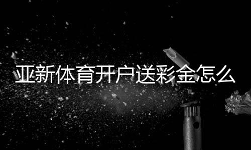 亚新体育开户送彩金怎么领？2026最新注册优惠、领取步骤与注意事项