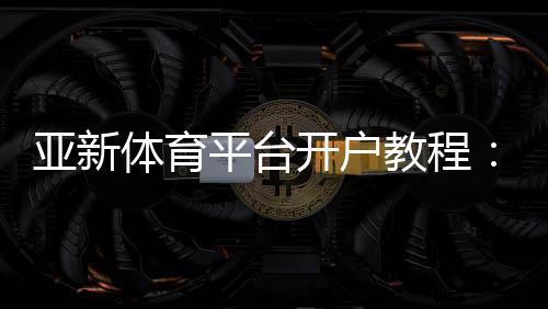 亚新体育平台开户教程：新手注册流程、账号验证与常见问题全面解析