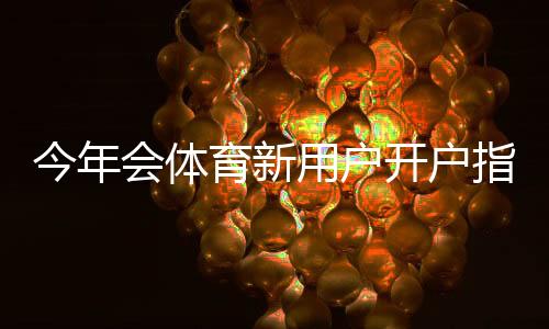 今年会体育新用户开户指南:注册流程、身份验证、充值与首充优惠全攻略