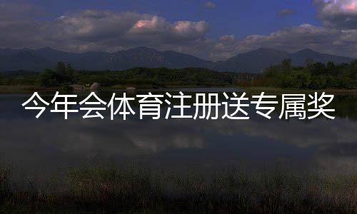 今年会体育注册送专属奖励：新手注册领取流程与注意事项详解