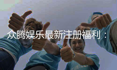 众腾娱乐最新注册福利：新会员专享豪礼大放送