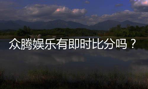 众腾娱乐有即时比分吗？平台特色功能全解析