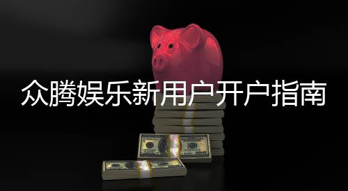 众腾娱乐新用户开户指南：轻松注册流程与首存优惠详解