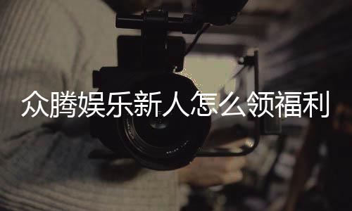 众腾娱乐新人怎么领福利?手把手教你轻松获取首存礼金