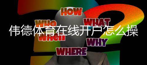 伟德体育在线开户怎么操作？新手注册全流程、验证步骤与安全注意事项