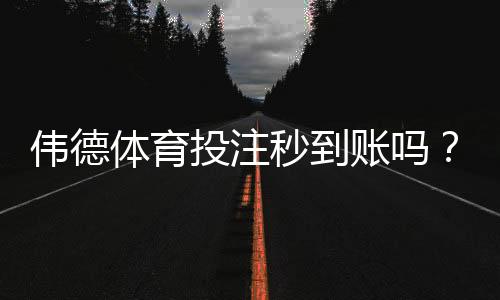 伟德体育投注秒到账吗？充值提现到账速度、延迟原因与解决方法详解