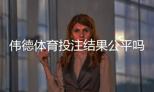 伟德体育投注结果公平吗?真相揭秘与3步玩家验证方法