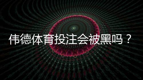 伟德体育投注会被黑吗?真相揭秘、风险评估与安全防范全攻略