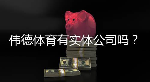 伟德体育有实体公司吗？官方资质、风险提示与验证方法一看就懂