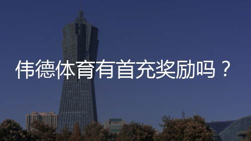 伟德体育有首充奖励吗?首充优惠详解与领取步骤