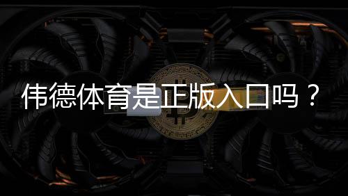 伟德体育是正版入口吗？官网真假识别与安全登录全攻略