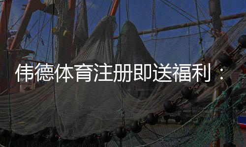 伟德体育注册即送福利：新手领取攻略、优惠解析与注意事项