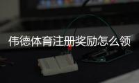伟德体育注册奖励怎么领取？最新优惠规则、领取流程与注意事项