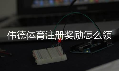 伟德体育注册奖励怎么领取？最新优惠规则、领取流程与注意事项