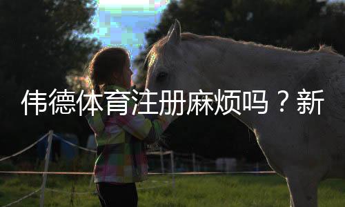 伟德体育注册麻烦吗？新手注册全流程图文教学与常见问题解答