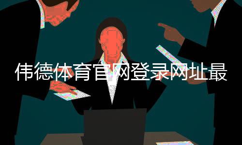 伟德体育官网登录网址最新入口：官网登录方法、注册与安全提示